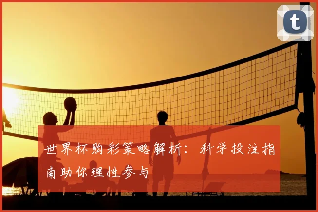 世界杯购彩策略解析：科学投注指南助你理性参与