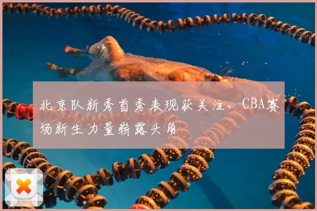 北京队新秀首秀表现获关注，CBA赛场新生力量崭露头角
