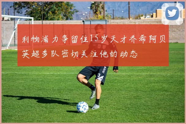 利物浦力争留住15岁天才乔希阿贝英超多队密切关注他的动态