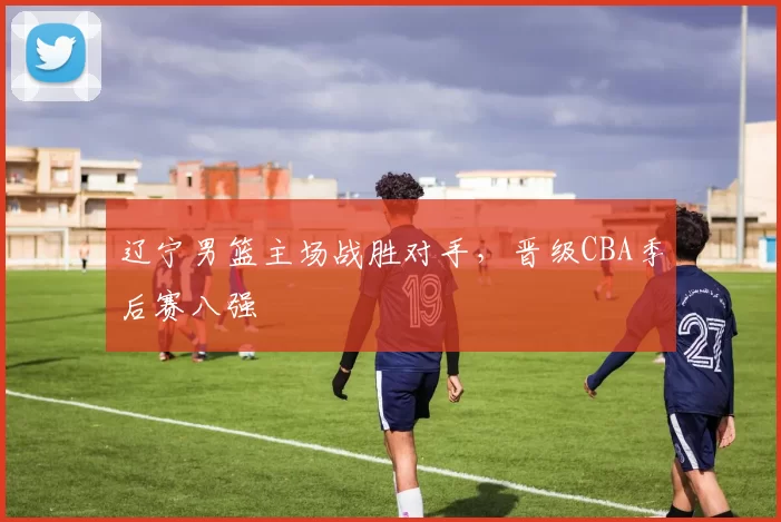 辽宁男篮主场战胜对手，晋级CBA季后赛八强