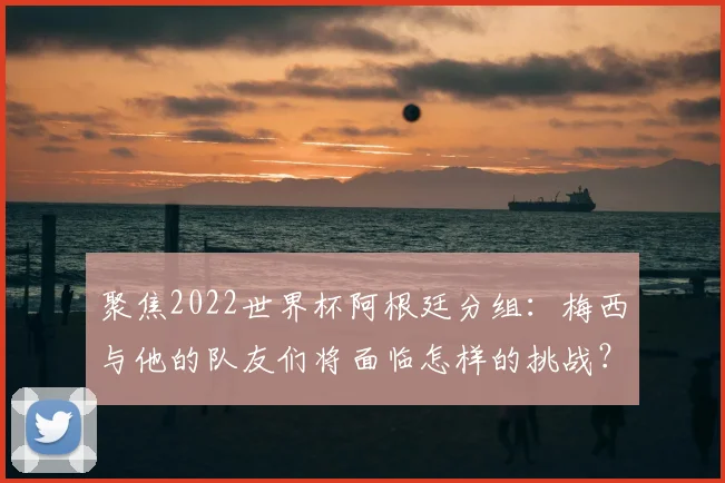 聚焦2022世界杯阿根廷分组：梅西与他的队友们将面临怎样的挑战？
