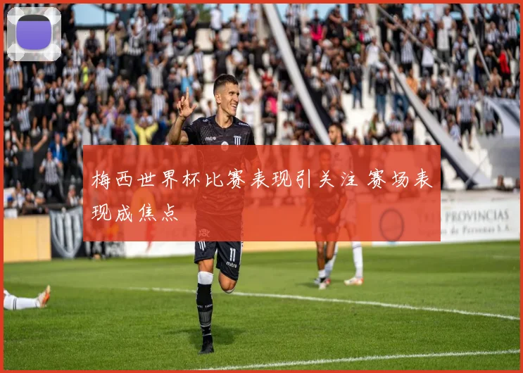 梅西世界杯比赛表现引关注 赛场表现成焦点