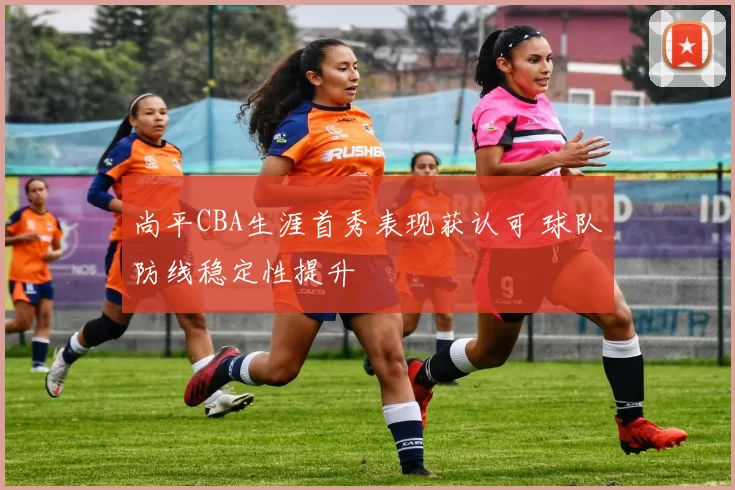 尚平CBA生涯首秀表现获认可 球队防线稳定性提升