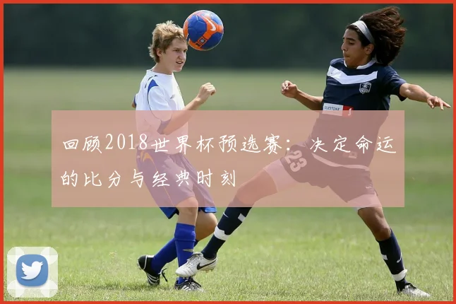 回顾2018世界杯预选赛：决定命运的比分与经典时刻