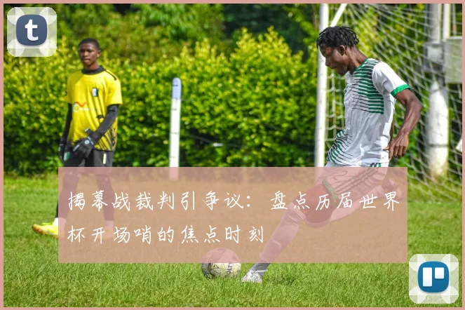 揭幕战裁判引争议：盘点历届世界杯开场哨的焦点时刻