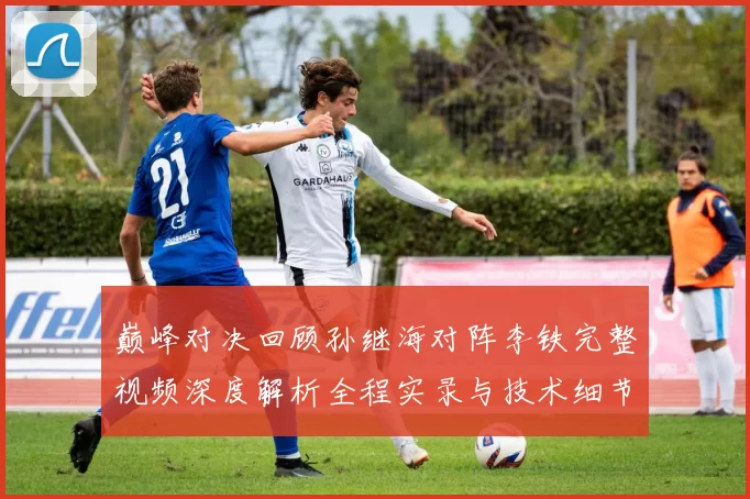 巅峰对决回顾孙继海对阵李铁完整视频深度解析全程实录与技术细节盘点