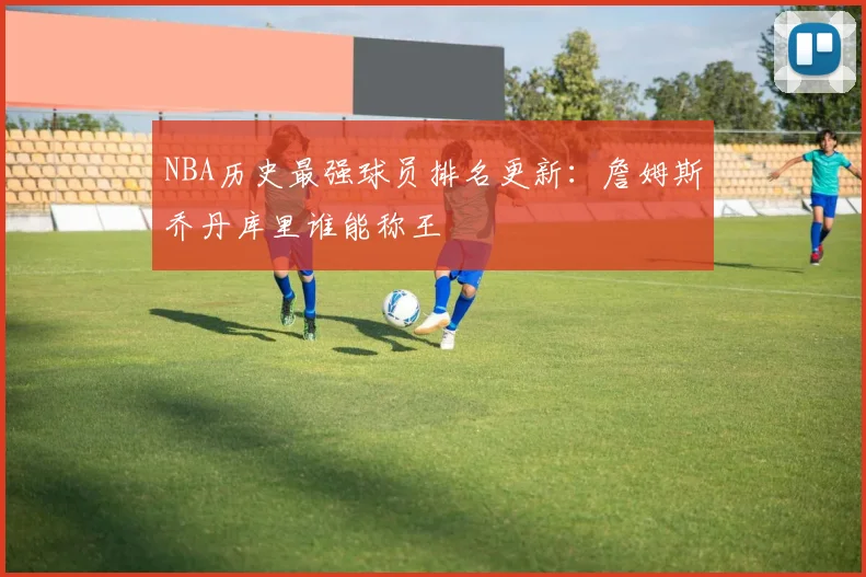 NBA历史最强球员排名更新：詹姆斯乔丹库里谁能称王