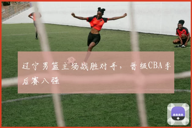 辽宁男篮主场战胜对手，晋级CBA季后赛八强