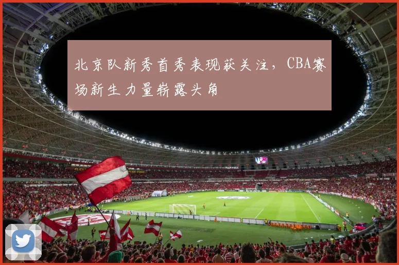 北京队新秀首秀表现获关注，CBA赛场新生力量崭露头角