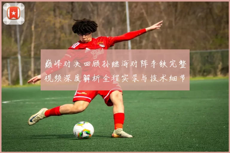 巅峰对决回顾孙继海对阵李铁完整视频深度解析全程实录与技术细节盘点