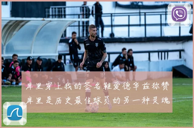 库里穿上我的签名鞋爱德华兹称赞库里是历史最佳球员的另一种灵魂