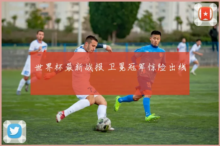 世界杯最新战报 卫冕冠军惊险出线