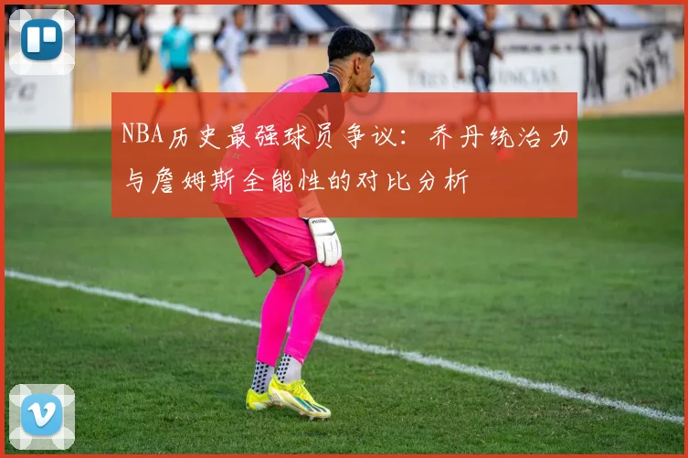 NBA历史最强球员争议：乔丹统治力与詹姆斯全能性的对比分析