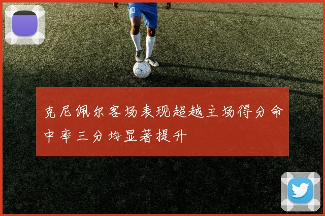 克尼佩尔客场表现超越主场得分命中率三分均显著提升