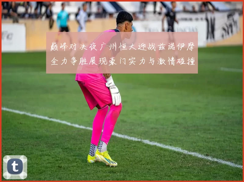 巅峰对决夜广州恒大迎战兹诺伊摩全力争胜展现豪门实力与激情碰撞