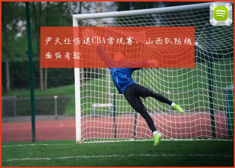 尹天任伤退CBA常规赛，山西队防线面临考验