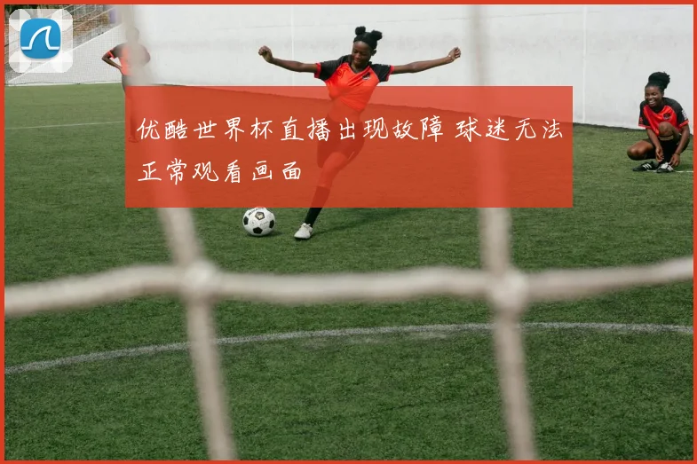 优酷世界杯直播出现故障 球迷无法正常观看画面