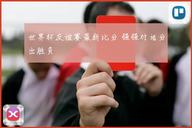 世界杯友谊赛最新比分 强强对话分出胜负