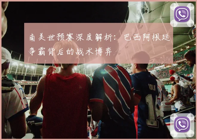 南美世预赛深度解析：巴西阿根廷争霸背后的战术博弈