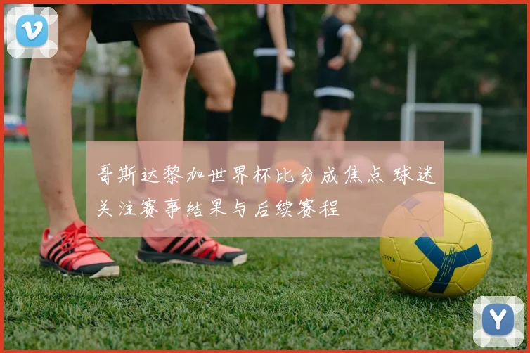 哥斯达黎加世界杯比分成焦点 球迷关注赛事结果与后续赛程