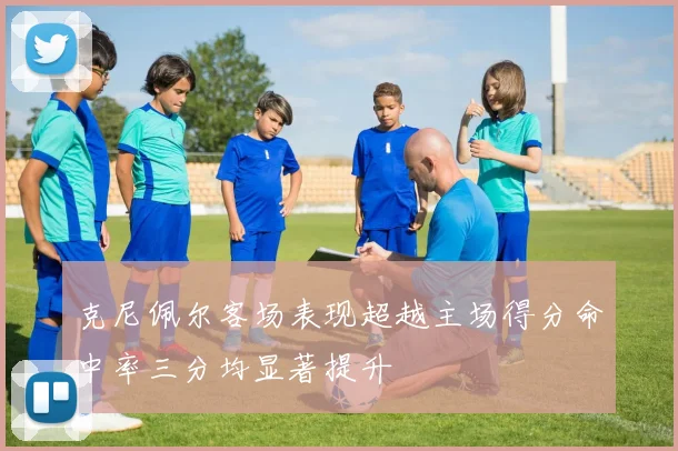 克尼佩尔客场表现超越主场得分命中率三分均显著提升