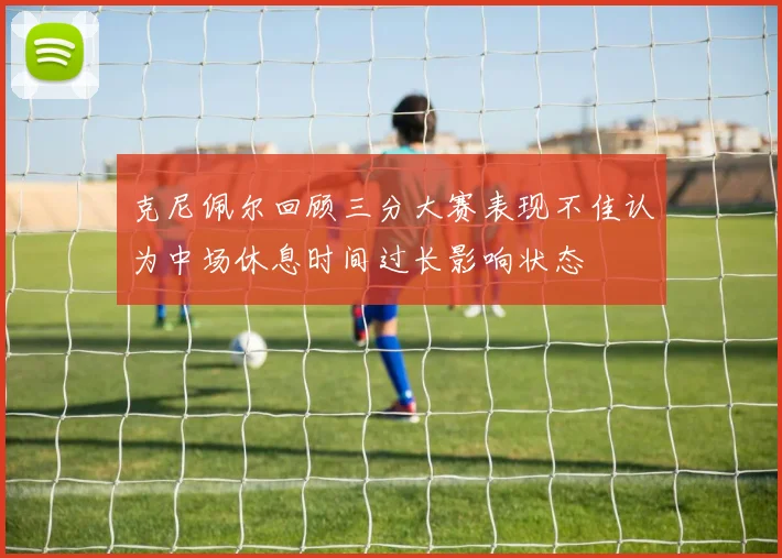 克尼佩尔回顾三分大赛表现不佳认为中场休息时间过长影响状态