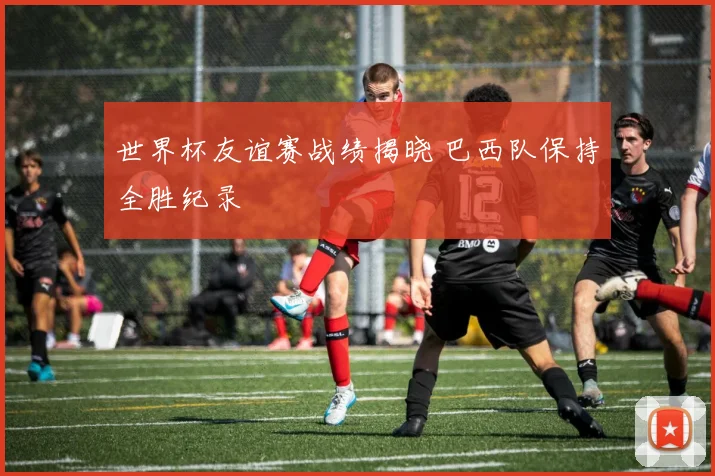 世界杯友谊赛战绩揭晓 巴西队保持全胜纪录