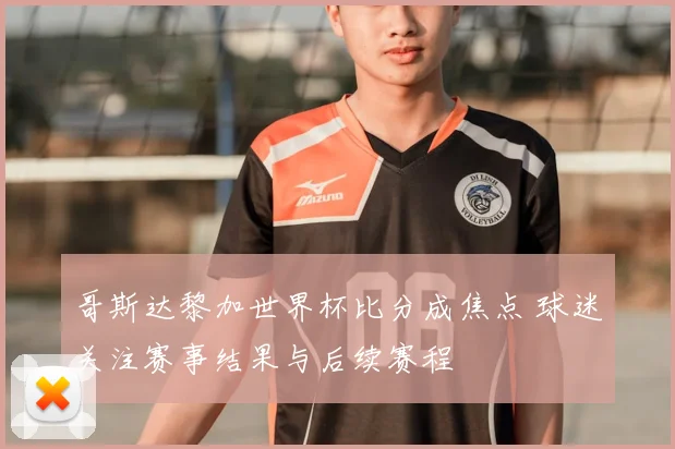 哥斯达黎加世界杯比分成焦点 球迷关注赛事结果与后续赛程