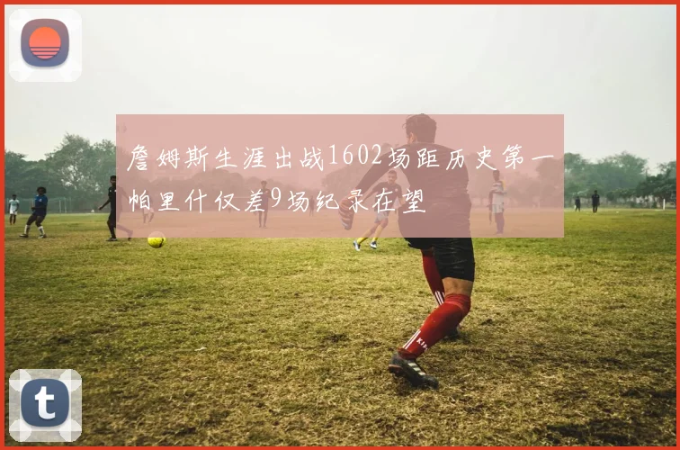 詹姆斯生涯出战1602场距历史第一帕里什仅差9场纪录在望