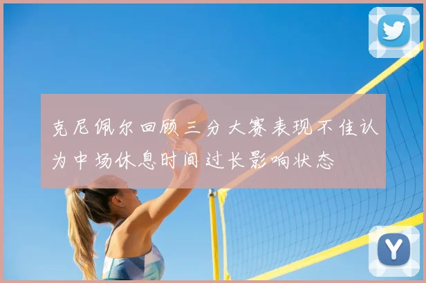 克尼佩尔回顾三分大赛表现不佳认为中场休息时间过长影响状态