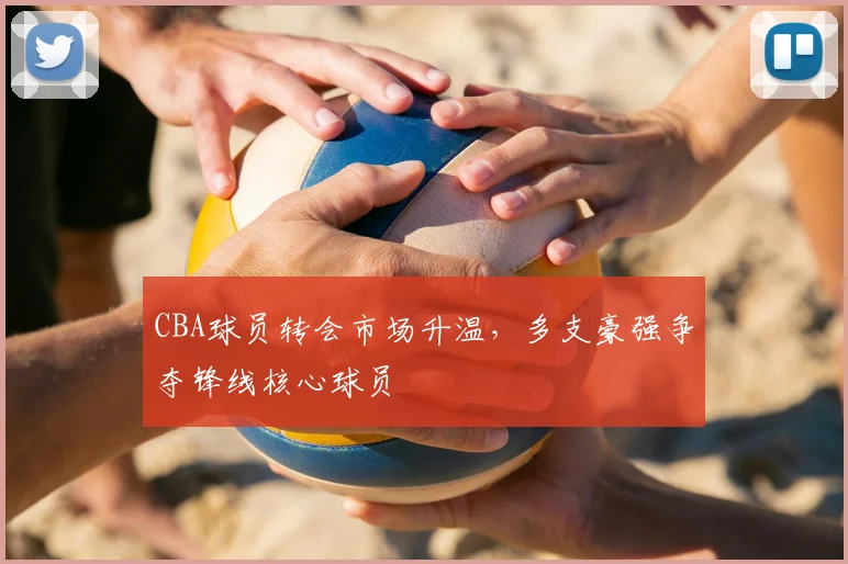 CBA球员转会市场升温，多支豪强争夺锋线核心球员