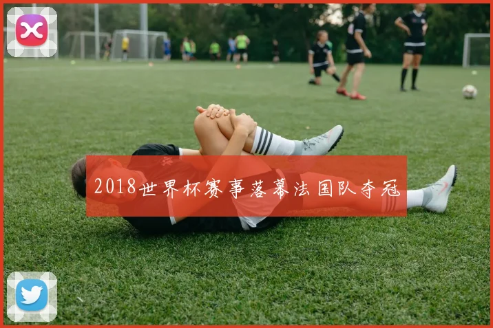 2018世界杯赛事落幕法国队夺冠