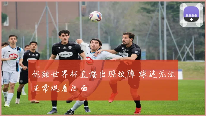 优酷世界杯直播出现故障 球迷无法正常观看画面