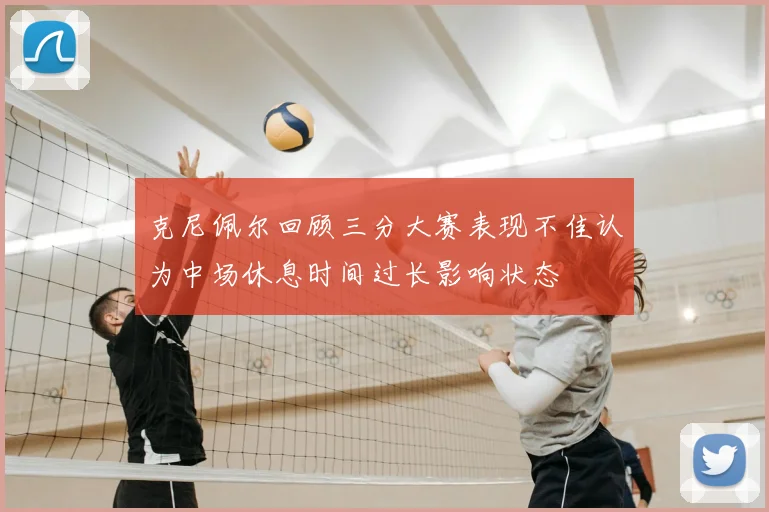 克尼佩尔回顾三分大赛表现不佳认为中场休息时间过长影响状态