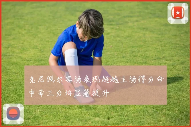 克尼佩尔客场表现超越主场得分命中率三分均显著提升