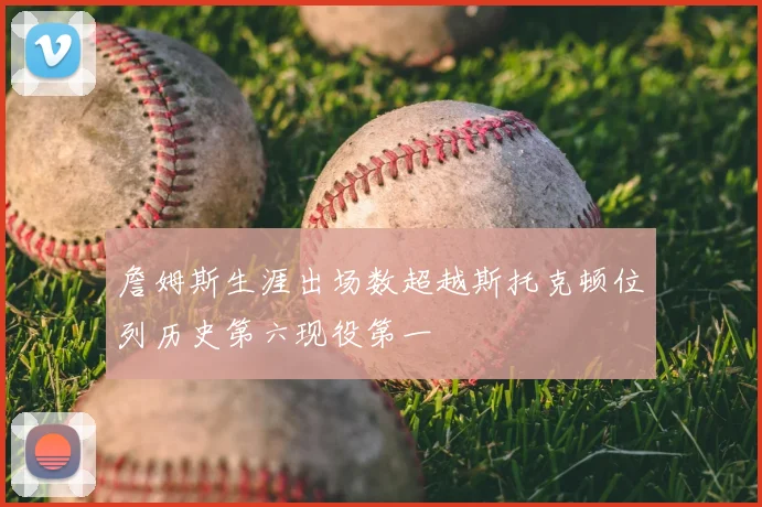 詹姆斯生涯出场数超越斯托克顿位列历史第六现役第一