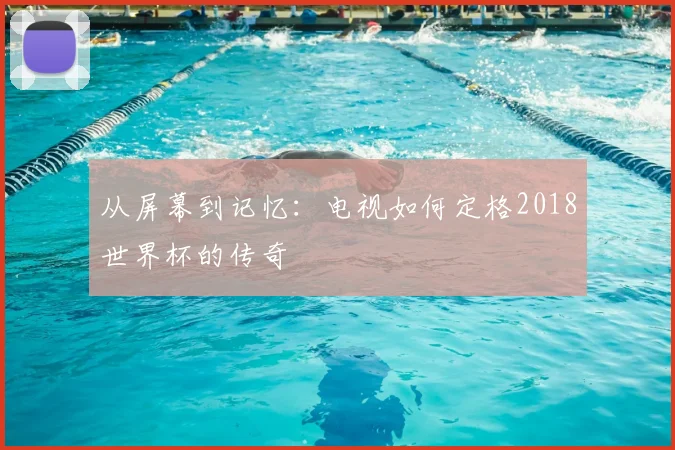从屏幕到记忆：电视如何定格2018世界杯的传奇