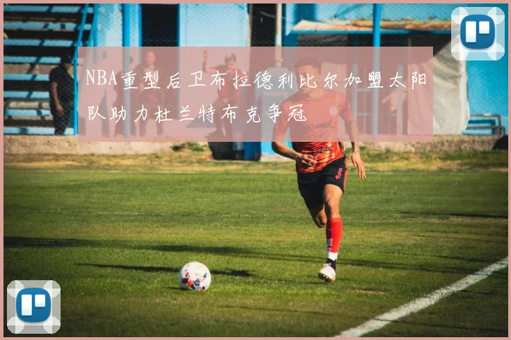 NBA重型后卫布拉德利比尔加盟太阳队助力杜兰特布克争冠